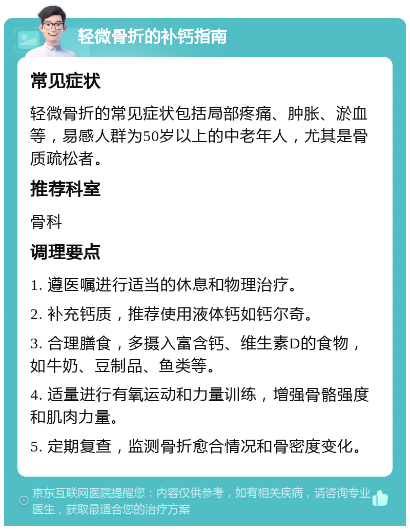 轻微骨折的补钙指南 常见症状 轻微骨折的常见症状包括局部疼痛、肿胀、淤血等，易感人群为50岁以上的中老年人，尤其是骨质疏松者。 推荐科室 骨科 调理要点 1. 遵医嘱进行适当的休息和物理治疗。 2. 补充钙质，推荐使用液体钙如钙尔奇。 3. 合理膳食，多摄入富含钙、维生素D的食物，如牛奶、豆制品、鱼类等。 4. 适量进行有氧运动和力量训练，增强骨骼强度和肌肉力量。 5. 定期复查，监测骨折愈合情况和骨密度变化。