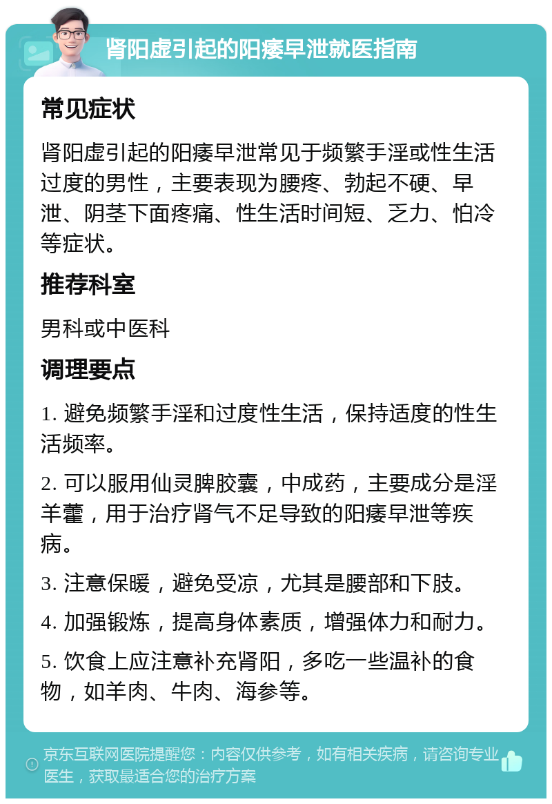 肾阳虚引起的阳痿早泄就医指南 常见症状 肾阳虚引起的阳痿早泄常见于频繁手淫或性生活过度的男性，主要表现为腰疼、勃起不硬、早泄、阴茎下面疼痛、性生活时间短、乏力、怕冷等症状。 推荐科室 男科或中医科 调理要点 1. 避免频繁手淫和过度性生活，保持适度的性生活频率。 2. 可以服用仙灵脾胶囊，中成药，主要成分是淫羊藿，用于治疗肾气不足导致的阳痿早泄等疾病。 3. 注意保暖，避免受凉，尤其是腰部和下肢。 4. 加强锻炼，提高身体素质，增强体力和耐力。 5. 饮食上应注意补充肾阳，多吃一些温补的食物，如羊肉、牛肉、海参等。