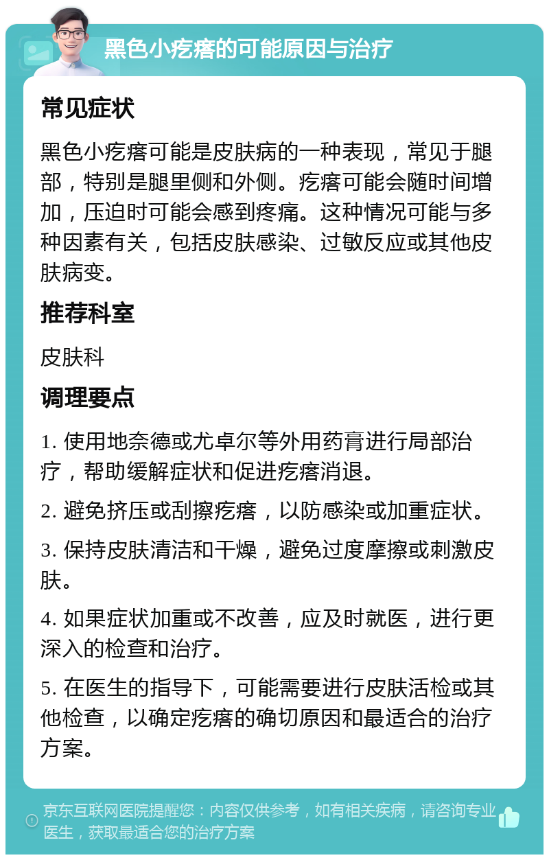 黑色小疙瘩的可能原因与治疗 常见症状 黑色小疙瘩可能是皮肤病的一种表现，常见于腿部，特别是腿里侧和外侧。疙瘩可能会随时间增加，压迫时可能会感到疼痛。这种情况可能与多种因素有关，包括皮肤感染、过敏反应或其他皮肤病变。 推荐科室 皮肤科 调理要点 1. 使用地奈德或尤卓尔等外用药膏进行局部治疗，帮助缓解症状和促进疙瘩消退。 2. 避免挤压或刮擦疙瘩，以防感染或加重症状。 3. 保持皮肤清洁和干燥，避免过度摩擦或刺激皮肤。 4. 如果症状加重或不改善，应及时就医，进行更深入的检查和治疗。 5. 在医生的指导下，可能需要进行皮肤活检或其他检查，以确定疙瘩的确切原因和最适合的治疗方案。