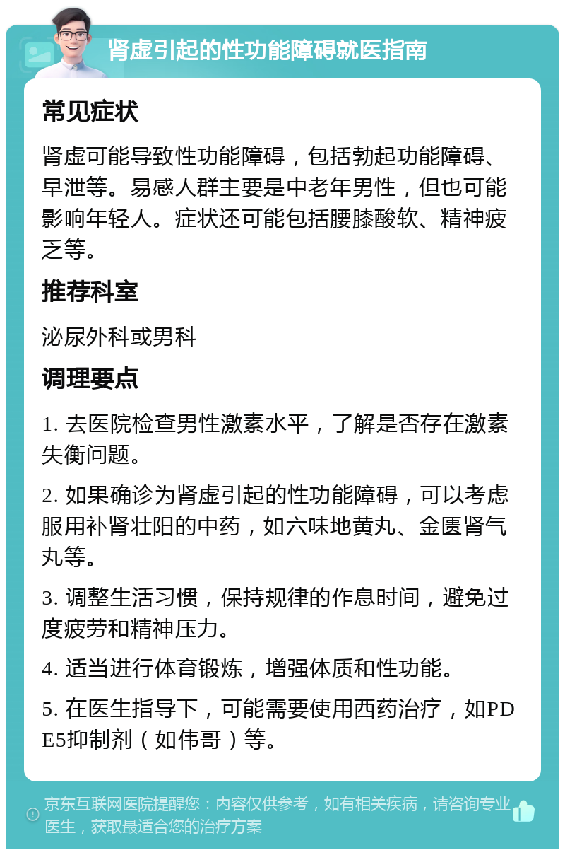 肾虚引起的性功能障碍就医指南 常见症状 肾虚可能导致性功能障碍，包括勃起功能障碍、早泄等。易感人群主要是中老年男性，但也可能影响年轻人。症状还可能包括腰膝酸软、精神疲乏等。 推荐科室 泌尿外科或男科 调理要点 1. 去医院检查男性激素水平，了解是否存在激素失衡问题。 2. 如果确诊为肾虚引起的性功能障碍，可以考虑服用补肾壮阳的中药，如六味地黄丸、金匮肾气丸等。 3. 调整生活习惯，保持规律的作息时间，避免过度疲劳和精神压力。 4. 适当进行体育锻炼，增强体质和性功能。 5. 在医生指导下，可能需要使用西药治疗，如PDE5抑制剂（如伟哥）等。