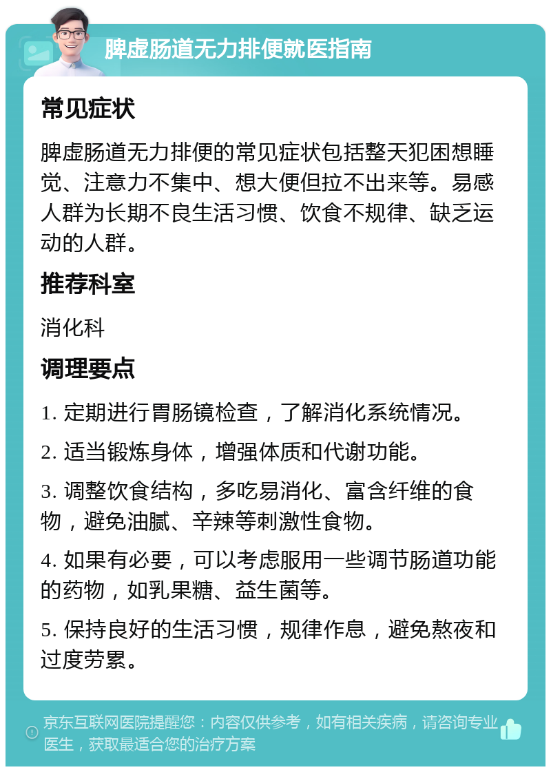 脾虚肠道无力排便就医指南 常见症状 脾虚肠道无力排便的常见症状包括整天犯困想睡觉、注意力不集中、想大便但拉不出来等。易感人群为长期不良生活习惯、饮食不规律、缺乏运动的人群。 推荐科室 消化科 调理要点 1. 定期进行胃肠镜检查，了解消化系统情况。 2. 适当锻炼身体，增强体质和代谢功能。 3. 调整饮食结构，多吃易消化、富含纤维的食物，避免油腻、辛辣等刺激性食物。 4. 如果有必要，可以考虑服用一些调节肠道功能的药物，如乳果糖、益生菌等。 5. 保持良好的生活习惯，规律作息，避免熬夜和过度劳累。