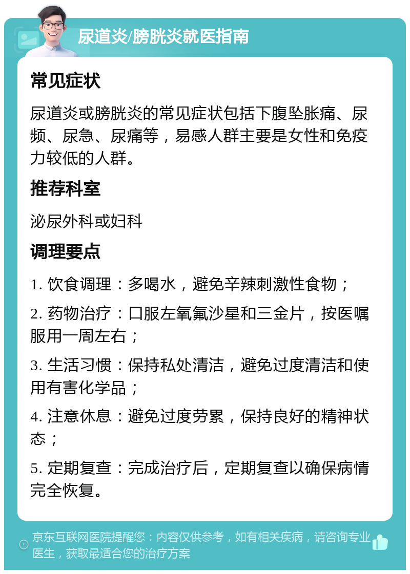 尿道炎/膀胱炎就医指南 常见症状 尿道炎或膀胱炎的常见症状包括下腹坠胀痛、尿频、尿急、尿痛等，易感人群主要是女性和免疫力较低的人群。 推荐科室 泌尿外科或妇科 调理要点 1. 饮食调理：多喝水，避免辛辣刺激性食物； 2. 药物治疗：口服左氧氟沙星和三金片，按医嘱服用一周左右； 3. 生活习惯：保持私处清洁，避免过度清洁和使用有害化学品； 4. 注意休息：避免过度劳累，保持良好的精神状态； 5. 定期复查：完成治疗后，定期复查以确保病情完全恢复。