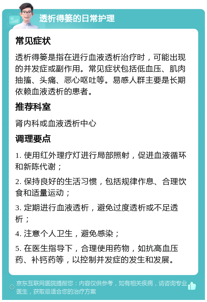 透析得篓的日常护理 常见症状 透析得篓是指在进行血液透析治疗时，可能出现的并发症或副作用。常见症状包括低血压、肌肉抽搐、头痛、恶心呕吐等。易感人群主要是长期依赖血液透析的患者。 推荐科室 肾内科或血液透析中心 调理要点 1. 使用红外理疗灯进行局部照射，促进血液循环和新陈代谢； 2. 保持良好的生活习惯，包括规律作息、合理饮食和适量运动； 3. 定期进行血液透析，避免过度透析或不足透析； 4. 注意个人卫生，避免感染； 5. 在医生指导下，合理使用药物，如抗高血压药、补钙药等，以控制并发症的发生和发展。