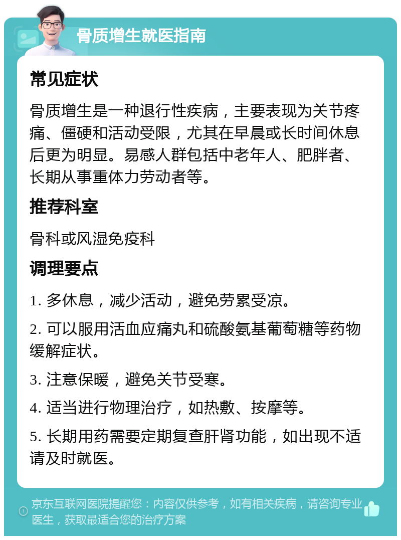 骨质增生就医指南 常见症状 骨质增生是一种退行性疾病，主要表现为关节疼痛、僵硬和活动受限，尤其在早晨或长时间休息后更为明显。易感人群包括中老年人、肥胖者、长期从事重体力劳动者等。 推荐科室 骨科或风湿免疫科 调理要点 1. 多休息，减少活动，避免劳累受凉。 2. 可以服用活血应痛丸和硫酸氨基葡萄糖等药物缓解症状。 3. 注意保暖，避免关节受寒。 4. 适当进行物理治疗，如热敷、按摩等。 5. 长期用药需要定期复查肝肾功能，如出现不适请及时就医。