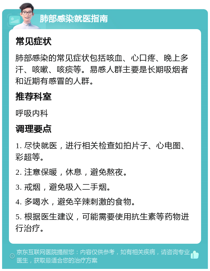 肺部感染就医指南 常见症状 肺部感染的常见症状包括咳血、心口疼、晚上多汗、咳嗽、咳痰等。易感人群主要是长期吸烟者和近期有感冒的人群。 推荐科室 呼吸内科 调理要点 1. 尽快就医，进行相关检查如拍片子、心电图、彩超等。 2. 注意保暖，休息，避免熬夜。 3. 戒烟，避免吸入二手烟。 4. 多喝水，避免辛辣刺激的食物。 5. 根据医生建议，可能需要使用抗生素等药物进行治疗。