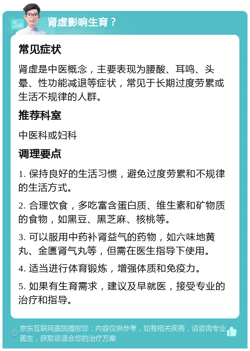 肾虚影响生育？ 常见症状 肾虚是中医概念，主要表现为腰酸、耳鸣、头晕、性功能减退等症状，常见于长期过度劳累或生活不规律的人群。 推荐科室 中医科或妇科 调理要点 1. 保持良好的生活习惯，避免过度劳累和不规律的生活方式。 2. 合理饮食，多吃富含蛋白质、维生素和矿物质的食物，如黑豆、黑芝麻、核桃等。 3. 可以服用中药补肾益气的药物，如六味地黄丸、金匮肾气丸等，但需在医生指导下使用。 4. 适当进行体育锻炼，增强体质和免疫力。 5. 如果有生育需求，建议及早就医，接受专业的治疗和指导。