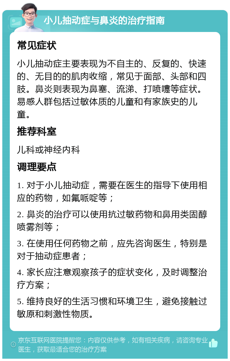 小儿抽动症与鼻炎的治疗指南 常见症状 小儿抽动症主要表现为不自主的、反复的、快速的、无目的的肌肉收缩，常见于面部、头部和四肢。鼻炎则表现为鼻塞、流涕、打喷嚏等症状。易感人群包括过敏体质的儿童和有家族史的儿童。 推荐科室 儿科或神经内科 调理要点 1. 对于小儿抽动症，需要在医生的指导下使用相应的药物，如氟哌啶等； 2. 鼻炎的治疗可以使用抗过敏药物和鼻用类固醇喷雾剂等； 3. 在使用任何药物之前，应先咨询医生，特别是对于抽动症患者； 4. 家长应注意观察孩子的症状变化，及时调整治疗方案； 5. 维持良好的生活习惯和环境卫生，避免接触过敏原和刺激性物质。