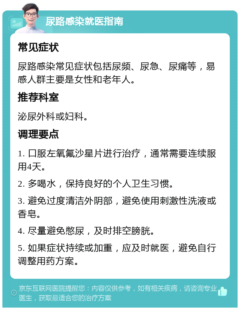 尿路感染就医指南 常见症状 尿路感染常见症状包括尿频、尿急、尿痛等，易感人群主要是女性和老年人。 推荐科室 泌尿外科或妇科。 调理要点 1. 口服左氧氟沙星片进行治疗，通常需要连续服用4天。 2. 多喝水，保持良好的个人卫生习惯。 3. 避免过度清洁外阴部，避免使用刺激性洗液或香皂。 4. 尽量避免憋尿，及时排空膀胱。 5. 如果症状持续或加重，应及时就医，避免自行调整用药方案。