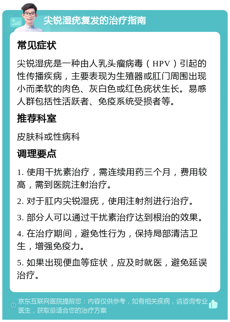 尖锐湿疣复发的治疗指南 常见症状 尖锐湿疣是一种由人乳头瘤病毒（HPV）引起的性传播疾病，主要表现为生殖器或肛门周围出现小而柔软的肉色、灰白色或红色疣状生长。易感人群包括性活跃者、免疫系统受损者等。 推荐科室 皮肤科或性病科 调理要点 1. 使用干扰素治疗，需连续用药三个月，费用较高，需到医院注射治疗。 2. 对于肛内尖锐湿疣，使用注射剂进行治疗。 3. 部分人可以通过干扰素治疗达到根治的效果。 4. 在治疗期间，避免性行为，保持局部清洁卫生，增强免疫力。 5. 如果出现便血等症状，应及时就医，避免延误治疗。