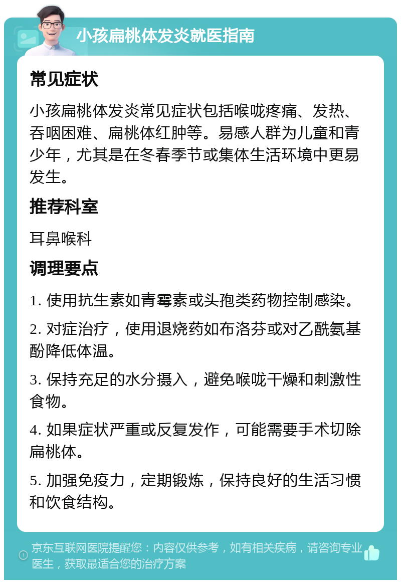 小孩扁桃体发炎就医指南 常见症状 小孩扁桃体发炎常见症状包括喉咙疼痛、发热、吞咽困难、扁桃体红肿等。易感人群为儿童和青少年，尤其是在冬春季节或集体生活环境中更易发生。 推荐科室 耳鼻喉科 调理要点 1. 使用抗生素如青霉素或头孢类药物控制感染。 2. 对症治疗，使用退烧药如布洛芬或对乙酰氨基酚降低体温。 3. 保持充足的水分摄入，避免喉咙干燥和刺激性食物。 4. 如果症状严重或反复发作，可能需要手术切除扁桃体。 5. 加强免疫力，定期锻炼，保持良好的生活习惯和饮食结构。