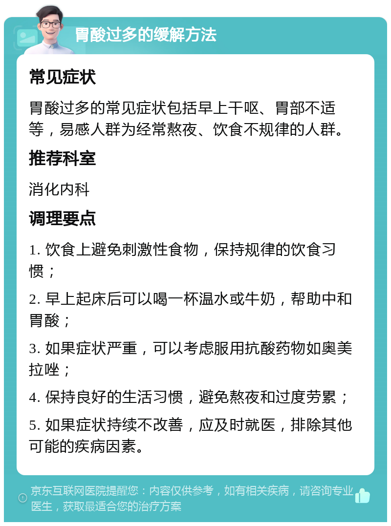 胃酸过多的缓解方法 常见症状 胃酸过多的常见症状包括早上干呕、胃部不适等，易感人群为经常熬夜、饮食不规律的人群。 推荐科室 消化内科 调理要点 1. 饮食上避免刺激性食物，保持规律的饮食习惯； 2. 早上起床后可以喝一杯温水或牛奶，帮助中和胃酸； 3. 如果症状严重，可以考虑服用抗酸药物如奥美拉唑； 4. 保持良好的生活习惯，避免熬夜和过度劳累； 5. 如果症状持续不改善，应及时就医，排除其他可能的疾病因素。