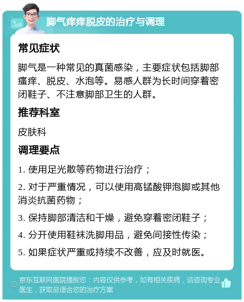 脚气痒痒脱皮的治疗与调理 常见症状 脚气是一种常见的真菌感染，主要症状包括脚部瘙痒、脱皮、水泡等。易感人群为长时间穿着密闭鞋子、不注意脚部卫生的人群。 推荐科室 皮肤科 调理要点 1. 使用足光散等药物进行治疗； 2. 对于严重情况，可以使用高锰酸钾泡脚或其他消炎抗菌药物； 3. 保持脚部清洁和干燥，避免穿着密闭鞋子； 4. 分开使用鞋袜洗脚用品，避免间接性传染； 5. 如果症状严重或持续不改善，应及时就医。