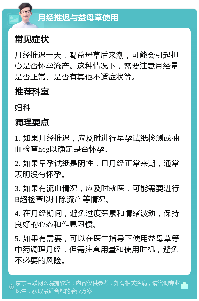 月经推迟与益母草使用 常见症状 月经推迟一天，喝益母草后来潮，可能会引起担心是否怀孕流产。这种情况下，需要注意月经量是否正常、是否有其他不适症状等。 推荐科室 妇科 调理要点 1. 如果月经推迟，应及时进行早孕试纸检测或抽血检查hcg以确定是否怀孕。 2. 如果早孕试纸是阴性，且月经正常来潮，通常表明没有怀孕。 3. 如果有流血情况，应及时就医，可能需要进行B超检查以排除流产等情况。 4. 在月经期间，避免过度劳累和情绪波动，保持良好的心态和作息习惯。 5. 如果有需要，可以在医生指导下使用益母草等中药调理月经，但需注意用量和使用时机，避免不必要的风险。