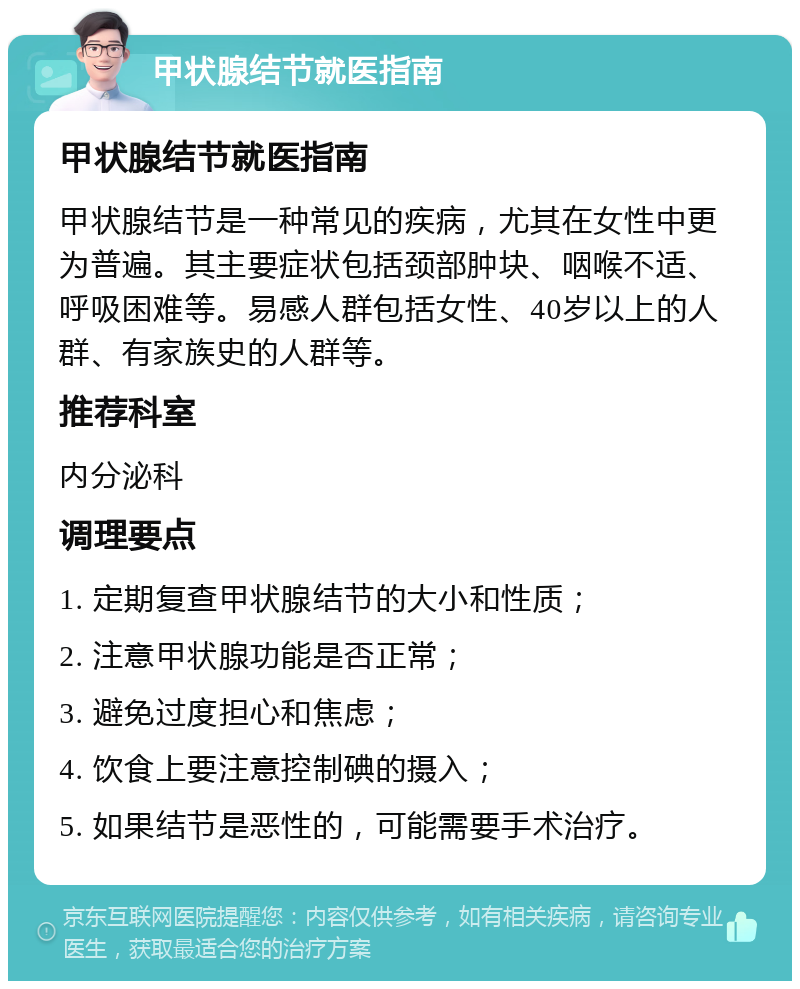 甲状腺结节就医指南 甲状腺结节就医指南 甲状腺结节是一种常见的疾病，尤其在女性中更为普遍。其主要症状包括颈部肿块、咽喉不适、呼吸困难等。易感人群包括女性、40岁以上的人群、有家族史的人群等。 推荐科室 内分泌科 调理要点 1. 定期复查甲状腺结节的大小和性质； 2. 注意甲状腺功能是否正常； 3. 避免过度担心和焦虑； 4. 饮食上要注意控制碘的摄入； 5. 如果结节是恶性的，可能需要手术治疗。