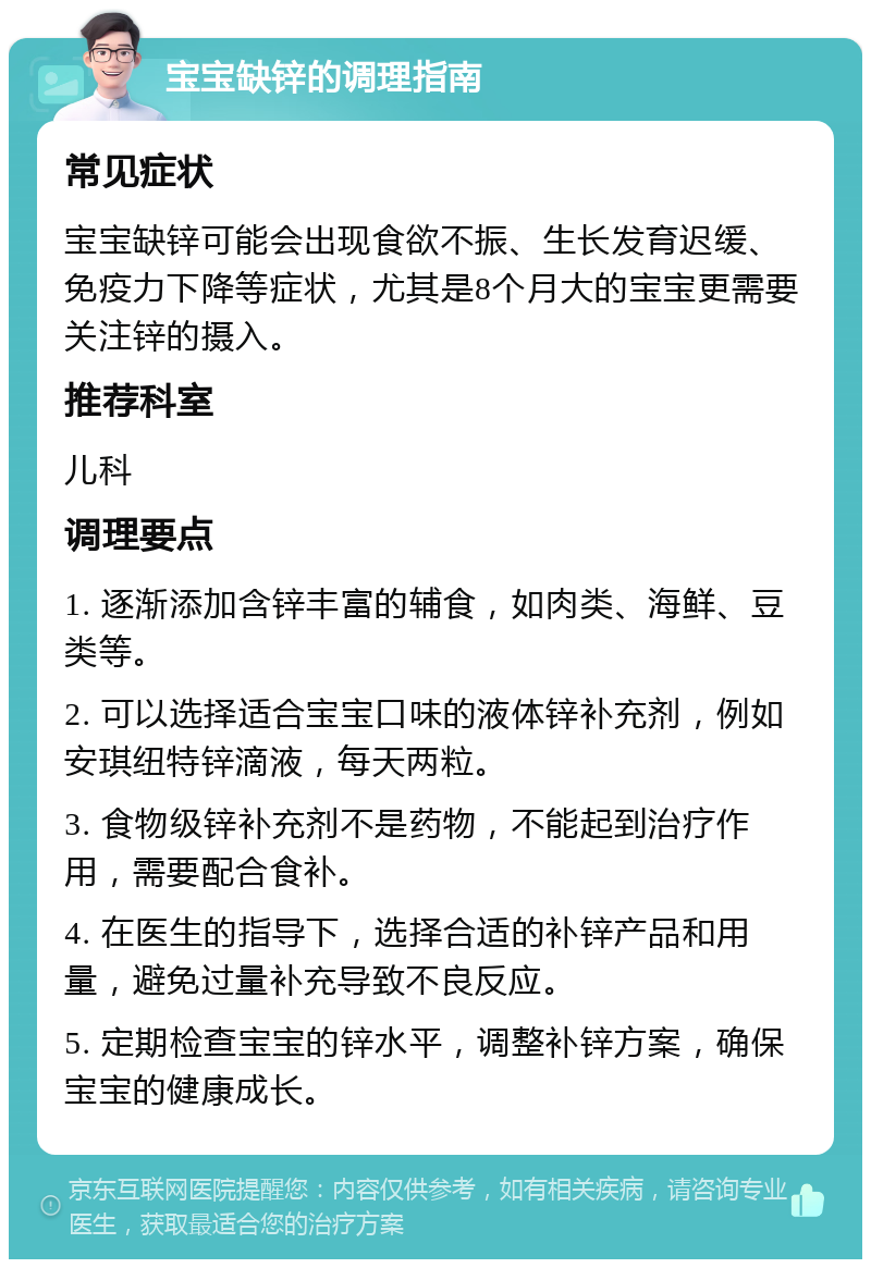 宝宝缺锌的调理指南 常见症状 宝宝缺锌可能会出现食欲不振、生长发育迟缓、免疫力下降等症状，尤其是8个月大的宝宝更需要关注锌的摄入。 推荐科室 儿科 调理要点 1. 逐渐添加含锌丰富的辅食，如肉类、海鲜、豆类等。 2. 可以选择适合宝宝口味的液体锌补充剂，例如安琪纽特锌滴液，每天两粒。 3. 食物级锌补充剂不是药物，不能起到治疗作用，需要配合食补。 4. 在医生的指导下，选择合适的补锌产品和用量，避免过量补充导致不良反应。 5. 定期检查宝宝的锌水平，调整补锌方案，确保宝宝的健康成长。