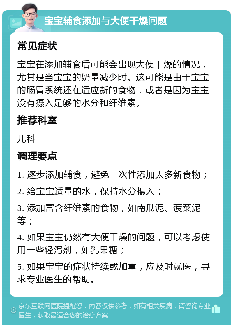 宝宝辅食添加与大便干燥问题 常见症状 宝宝在添加辅食后可能会出现大便干燥的情况，尤其是当宝宝的奶量减少时。这可能是由于宝宝的肠胃系统还在适应新的食物，或者是因为宝宝没有摄入足够的水分和纤维素。 推荐科室 儿科 调理要点 1. 逐步添加辅食，避免一次性添加太多新食物； 2. 给宝宝适量的水，保持水分摄入； 3. 添加富含纤维素的食物，如南瓜泥、菠菜泥等； 4. 如果宝宝仍然有大便干燥的问题，可以考虑使用一些轻泻剂，如乳果糖； 5. 如果宝宝的症状持续或加重，应及时就医，寻求专业医生的帮助。