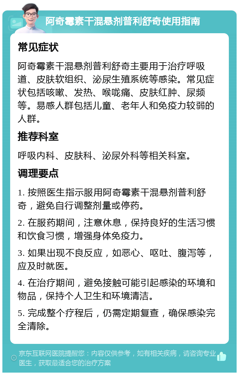 阿奇霉素干混悬剂普利舒奇使用指南 常见症状 阿奇霉素干混悬剂普利舒奇主要用于治疗呼吸道、皮肤软组织、泌尿生殖系统等感染。常见症状包括咳嗽、发热、喉咙痛、皮肤红肿、尿频等。易感人群包括儿童、老年人和免疫力较弱的人群。 推荐科室 呼吸内科、皮肤科、泌尿外科等相关科室。 调理要点 1. 按照医生指示服用阿奇霉素干混悬剂普利舒奇，避免自行调整剂量或停药。 2. 在服药期间，注意休息，保持良好的生活习惯和饮食习惯，增强身体免疫力。 3. 如果出现不良反应，如恶心、呕吐、腹泻等，应及时就医。 4. 在治疗期间，避免接触可能引起感染的环境和物品，保持个人卫生和环境清洁。 5. 完成整个疗程后，仍需定期复查，确保感染完全清除。