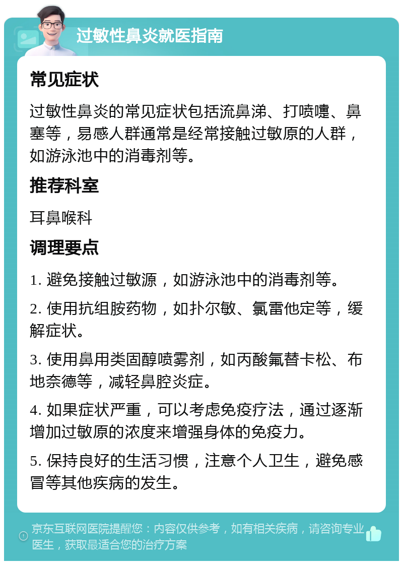 过敏性鼻炎就医指南 常见症状 过敏性鼻炎的常见症状包括流鼻涕、打喷嚏、鼻塞等，易感人群通常是经常接触过敏原的人群，如游泳池中的消毒剂等。 推荐科室 耳鼻喉科 调理要点 1. 避免接触过敏源，如游泳池中的消毒剂等。 2. 使用抗组胺药物，如扑尔敏、氯雷他定等，缓解症状。 3. 使用鼻用类固醇喷雾剂，如丙酸氟替卡松、布地奈德等，减轻鼻腔炎症。 4. 如果症状严重，可以考虑免疫疗法，通过逐渐增加过敏原的浓度来增强身体的免疫力。 5. 保持良好的生活习惯，注意个人卫生，避免感冒等其他疾病的发生。