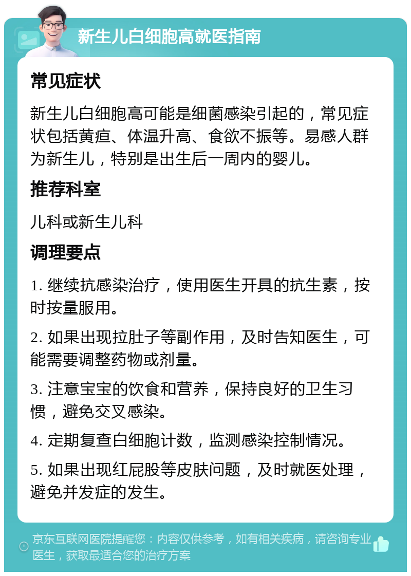 新生儿白细胞高就医指南 常见症状 新生儿白细胞高可能是细菌感染引起的，常见症状包括黄疸、体温升高、食欲不振等。易感人群为新生儿，特别是出生后一周内的婴儿。 推荐科室 儿科或新生儿科 调理要点 1. 继续抗感染治疗，使用医生开具的抗生素，按时按量服用。 2. 如果出现拉肚子等副作用，及时告知医生，可能需要调整药物或剂量。 3. 注意宝宝的饮食和营养，保持良好的卫生习惯，避免交叉感染。 4. 定期复查白细胞计数，监测感染控制情况。 5. 如果出现红屁股等皮肤问题，及时就医处理，避免并发症的发生。