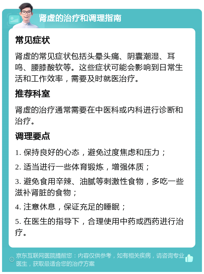 肾虚的治疗和调理指南 常见症状 肾虚的常见症状包括头晕头痛、阴囊潮湿、耳鸣、腰膝酸软等。这些症状可能会影响到日常生活和工作效率，需要及时就医治疗。 推荐科室 肾虚的治疗通常需要在中医科或内科进行诊断和治疗。 调理要点 1. 保持良好的心态，避免过度焦虑和压力； 2. 适当进行一些体育锻炼，增强体质； 3. 避免食用辛辣、油腻等刺激性食物，多吃一些滋补肾脏的食物； 4. 注意休息，保证充足的睡眠； 5. 在医生的指导下，合理使用中药或西药进行治疗。