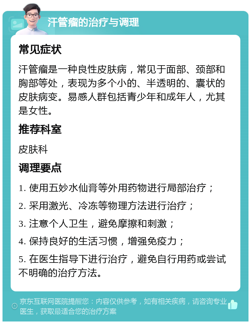 汗管瘤的治疗与调理 常见症状 汗管瘤是一种良性皮肤病，常见于面部、颈部和胸部等处，表现为多个小的、半透明的、囊状的皮肤病变。易感人群包括青少年和成年人，尤其是女性。 推荐科室 皮肤科 调理要点 1. 使用五妙水仙膏等外用药物进行局部治疗； 2. 采用激光、冷冻等物理方法进行治疗； 3. 注意个人卫生，避免摩擦和刺激； 4. 保持良好的生活习惯，增强免疫力； 5. 在医生指导下进行治疗，避免自行用药或尝试不明确的治疗方法。