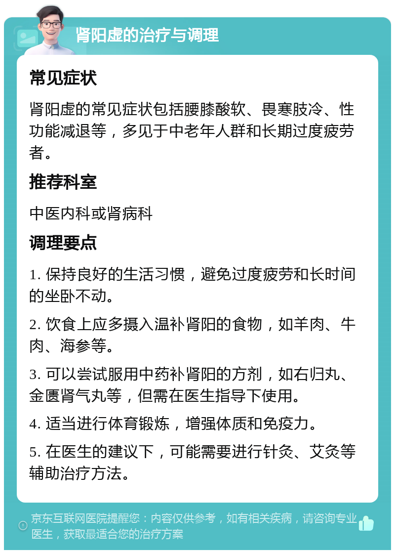 肾阳虚的治疗与调理 常见症状 肾阳虚的常见症状包括腰膝酸软、畏寒肢冷、性功能减退等，多见于中老年人群和长期过度疲劳者。 推荐科室 中医内科或肾病科 调理要点 1. 保持良好的生活习惯，避免过度疲劳和长时间的坐卧不动。 2. 饮食上应多摄入温补肾阳的食物，如羊肉、牛肉、海参等。 3. 可以尝试服用中药补肾阳的方剂，如右归丸、金匮肾气丸等，但需在医生指导下使用。 4. 适当进行体育锻炼，增强体质和免疫力。 5. 在医生的建议下，可能需要进行针灸、艾灸等辅助治疗方法。