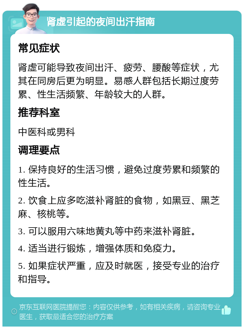 肾虚引起的夜间出汗指南 常见症状 肾虚可能导致夜间出汗、疲劳、腰酸等症状，尤其在同房后更为明显。易感人群包括长期过度劳累、性生活频繁、年龄较大的人群。 推荐科室 中医科或男科 调理要点 1. 保持良好的生活习惯，避免过度劳累和频繁的性生活。 2. 饮食上应多吃滋补肾脏的食物，如黑豆、黑芝麻、核桃等。 3. 可以服用六味地黄丸等中药来滋补肾脏。 4. 适当进行锻炼，增强体质和免疫力。 5. 如果症状严重，应及时就医，接受专业的治疗和指导。