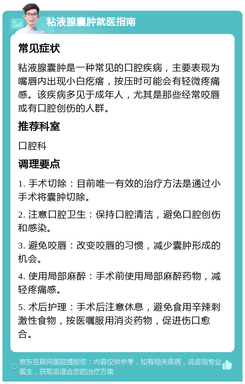 粘液腺囊肿就医指南 常见症状 粘液腺囊肿是一种常见的口腔疾病，主要表现为嘴唇内出现小白疙瘩，按压时可能会有轻微疼痛感。该疾病多见于成年人，尤其是那些经常咬唇或有口腔创伤的人群。 推荐科室 口腔科 调理要点 1. 手术切除：目前唯一有效的治疗方法是通过小手术将囊肿切除。 2. 注意口腔卫生：保持口腔清洁，避免口腔创伤和感染。 3. 避免咬唇：改变咬唇的习惯，减少囊肿形成的机会。 4. 使用局部麻醉：手术前使用局部麻醉药物，减轻疼痛感。 5. 术后护理：手术后注意休息，避免食用辛辣刺激性食物，按医嘱服用消炎药物，促进伤口愈合。