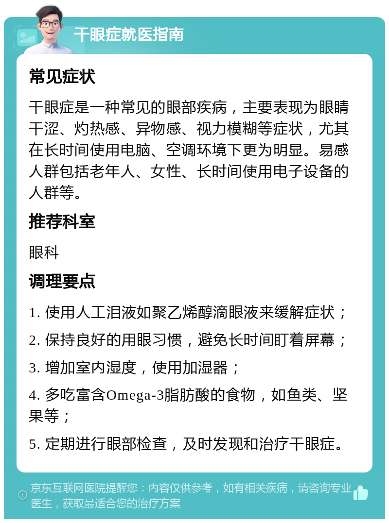 干眼症就医指南 常见症状 干眼症是一种常见的眼部疾病，主要表现为眼睛干涩、灼热感、异物感、视力模糊等症状，尤其在长时间使用电脑、空调环境下更为明显。易感人群包括老年人、女性、长时间使用电子设备的人群等。 推荐科室 眼科 调理要点 1. 使用人工泪液如聚乙烯醇滴眼液来缓解症状； 2. 保持良好的用眼习惯，避免长时间盯着屏幕； 3. 增加室内湿度，使用加湿器； 4. 多吃富含Omega-3脂肪酸的食物，如鱼类、坚果等； 5. 定期进行眼部检查，及时发现和治疗干眼症。