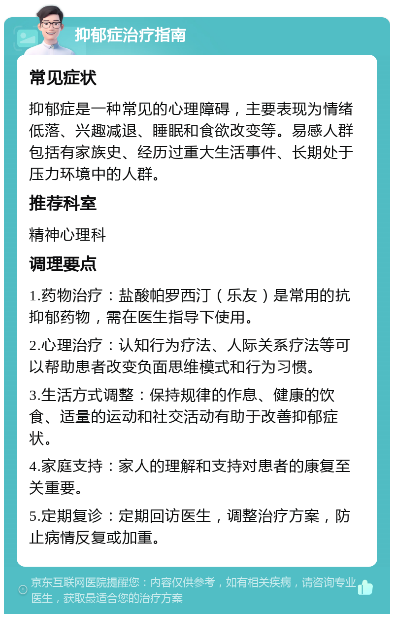 抑郁症治疗指南 常见症状 抑郁症是一种常见的心理障碍，主要表现为情绪低落、兴趣减退、睡眠和食欲改变等。易感人群包括有家族史、经历过重大生活事件、长期处于压力环境中的人群。 推荐科室 精神心理科 调理要点 1.药物治疗：盐酸帕罗西汀（乐友）是常用的抗抑郁药物，需在医生指导下使用。 2.心理治疗：认知行为疗法、人际关系疗法等可以帮助患者改变负面思维模式和行为习惯。 3.生活方式调整：保持规律的作息、健康的饮食、适量的运动和社交活动有助于改善抑郁症状。 4.家庭支持：家人的理解和支持对患者的康复至关重要。 5.定期复诊：定期回访医生，调整治疗方案，防止病情反复或加重。