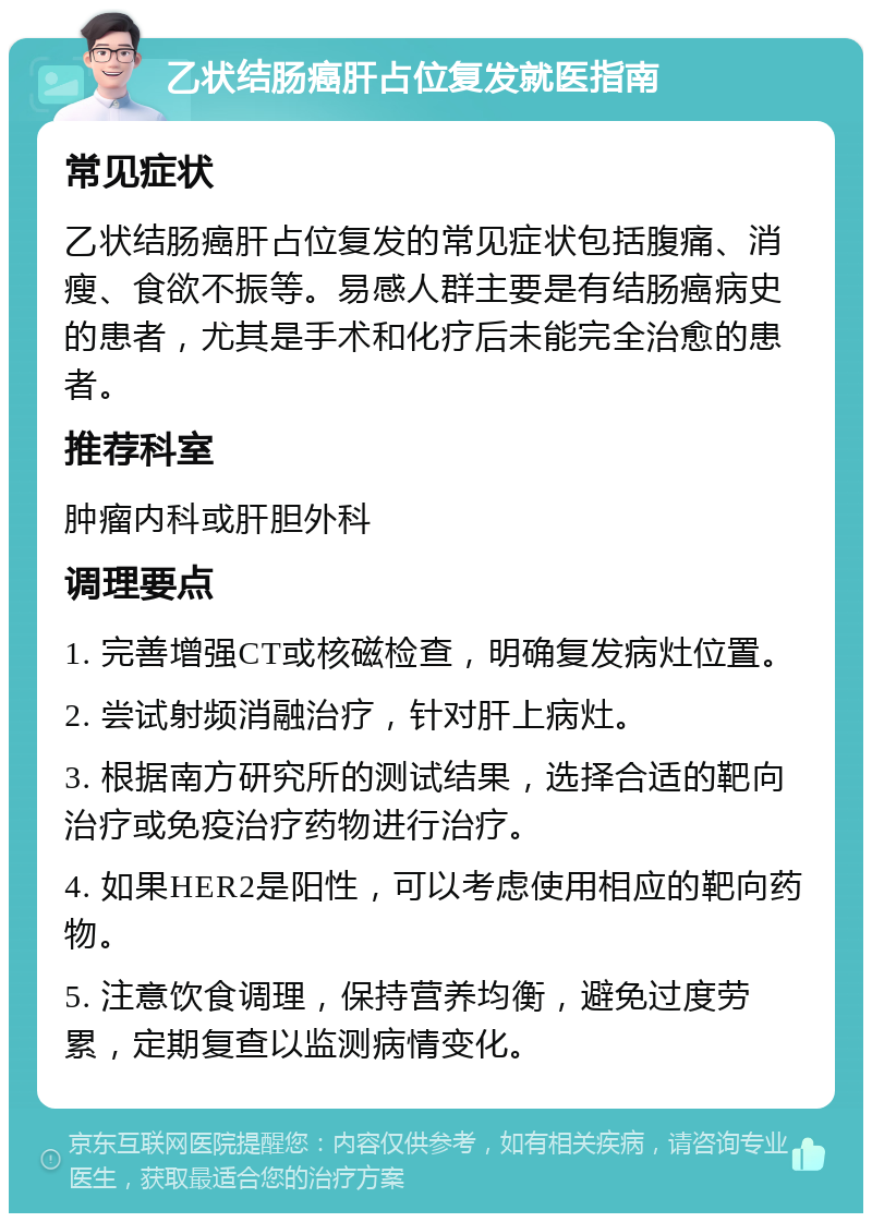 乙状结肠癌肝占位复发就医指南 常见症状 乙状结肠癌肝占位复发的常见症状包括腹痛、消瘦、食欲不振等。易感人群主要是有结肠癌病史的患者，尤其是手术和化疗后未能完全治愈的患者。 推荐科室 肿瘤内科或肝胆外科 调理要点 1. 完善增强CT或核磁检查，明确复发病灶位置。 2. 尝试射频消融治疗，针对肝上病灶。 3. 根据南方研究所的测试结果，选择合适的靶向治疗或免疫治疗药物进行治疗。 4. 如果HER2是阳性，可以考虑使用相应的靶向药物。 5. 注意饮食调理，保持营养均衡，避免过度劳累，定期复查以监测病情变化。