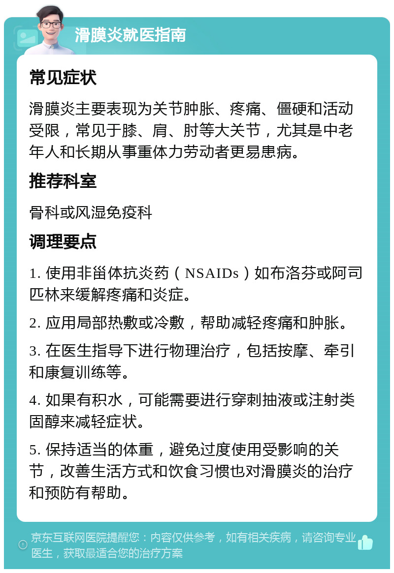 滑膜炎就医指南 常见症状 滑膜炎主要表现为关节肿胀、疼痛、僵硬和活动受限，常见于膝、肩、肘等大关节，尤其是中老年人和长期从事重体力劳动者更易患病。 推荐科室 骨科或风湿免疫科 调理要点 1. 使用非甾体抗炎药（NSAIDs）如布洛芬或阿司匹林来缓解疼痛和炎症。 2. 应用局部热敷或冷敷，帮助减轻疼痛和肿胀。 3. 在医生指导下进行物理治疗，包括按摩、牵引和康复训练等。 4. 如果有积水，可能需要进行穿刺抽液或注射类固醇来减轻症状。 5. 保持适当的体重，避免过度使用受影响的关节，改善生活方式和饮食习惯也对滑膜炎的治疗和预防有帮助。