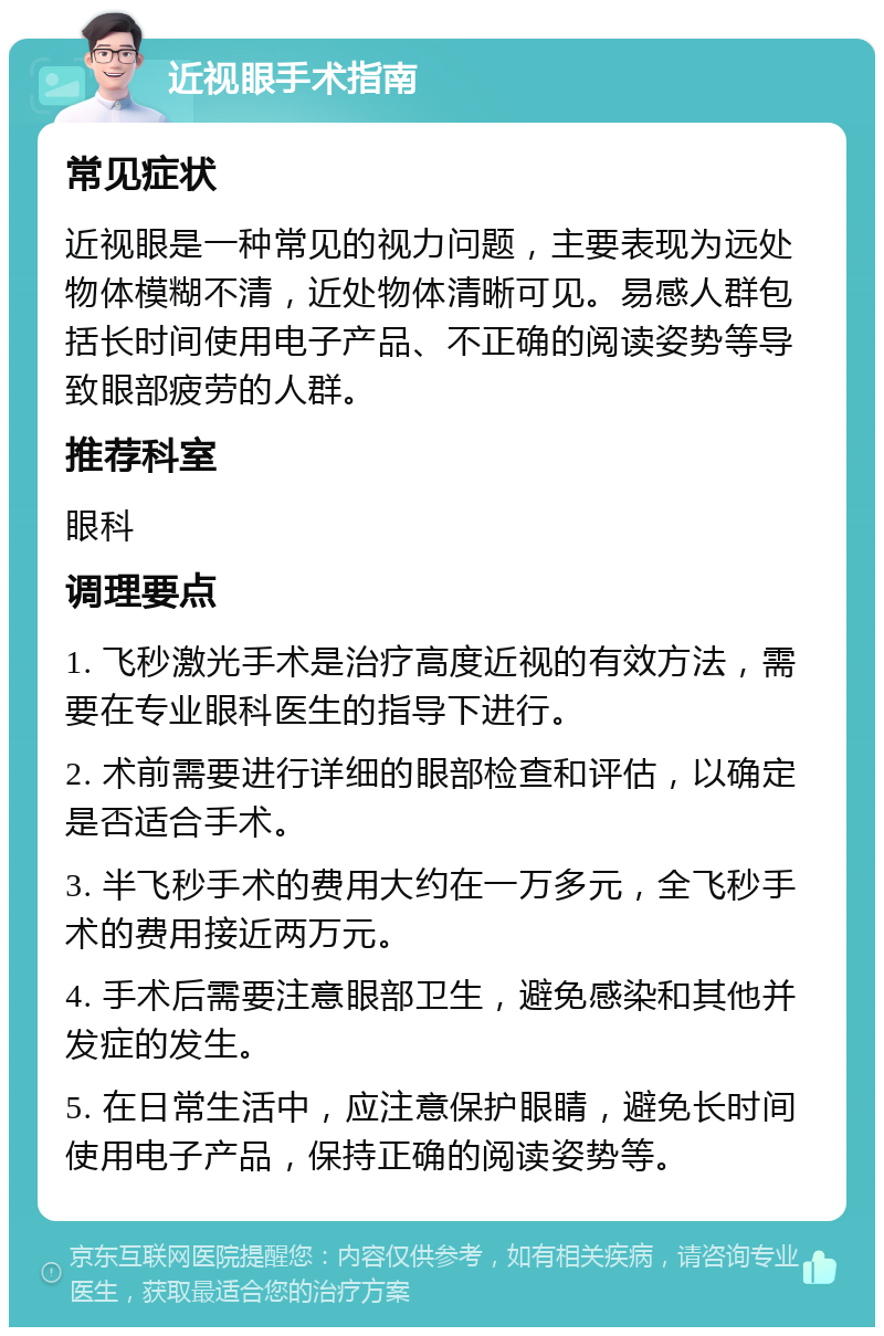 近视眼手术指南 常见症状 近视眼是一种常见的视力问题，主要表现为远处物体模糊不清，近处物体清晰可见。易感人群包括长时间使用电子产品、不正确的阅读姿势等导致眼部疲劳的人群。 推荐科室 眼科 调理要点 1. 飞秒激光手术是治疗高度近视的有效方法，需要在专业眼科医生的指导下进行。 2. 术前需要进行详细的眼部检查和评估，以确定是否适合手术。 3. 半飞秒手术的费用大约在一万多元，全飞秒手术的费用接近两万元。 4. 手术后需要注意眼部卫生，避免感染和其他并发症的发生。 5. 在日常生活中，应注意保护眼睛，避免长时间使用电子产品，保持正确的阅读姿势等。