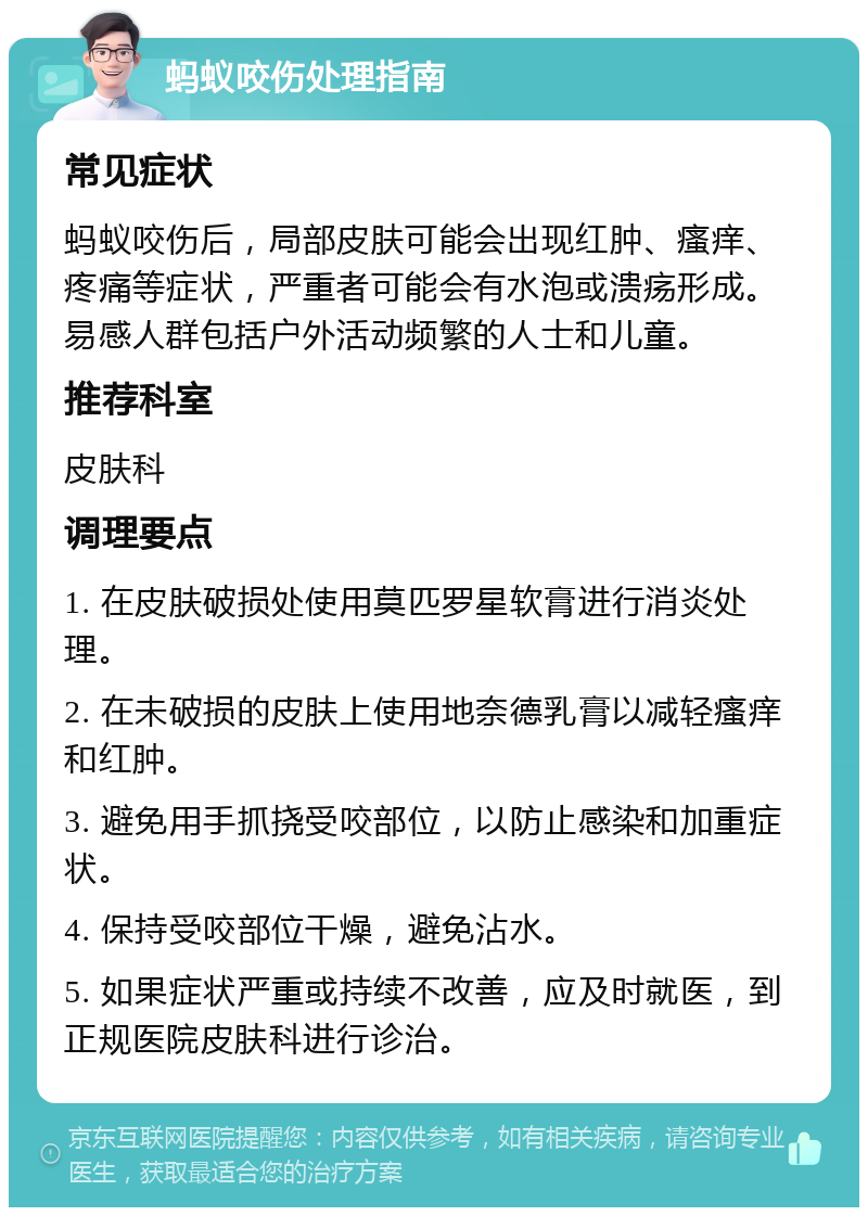 蚂蚁咬伤处理指南 常见症状 蚂蚁咬伤后，局部皮肤可能会出现红肿、瘙痒、疼痛等症状，严重者可能会有水泡或溃疡形成。易感人群包括户外活动频繁的人士和儿童。 推荐科室 皮肤科 调理要点 1. 在皮肤破损处使用莫匹罗星软膏进行消炎处理。 2. 在未破损的皮肤上使用地奈德乳膏以减轻瘙痒和红肿。 3. 避免用手抓挠受咬部位，以防止感染和加重症状。 4. 保持受咬部位干燥，避免沾水。 5. 如果症状严重或持续不改善，应及时就医，到正规医院皮肤科进行诊治。