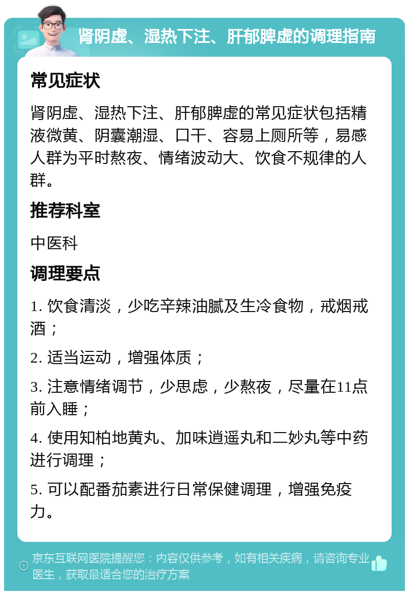 肾阴虚、湿热下注、肝郁脾虚的调理指南 常见症状 肾阴虚、湿热下注、肝郁脾虚的常见症状包括精液微黄、阴囊潮湿、口干、容易上厕所等，易感人群为平时熬夜、情绪波动大、饮食不规律的人群。 推荐科室 中医科 调理要点 1. 饮食清淡，少吃辛辣油腻及生冷食物，戒烟戒酒； 2. 适当运动，增强体质； 3. 注意情绪调节，少思虑，少熬夜，尽量在11点前入睡； 4. 使用知柏地黄丸、加味逍遥丸和二妙丸等中药进行调理； 5. 可以配番茄素进行日常保健调理，增强免疫力。