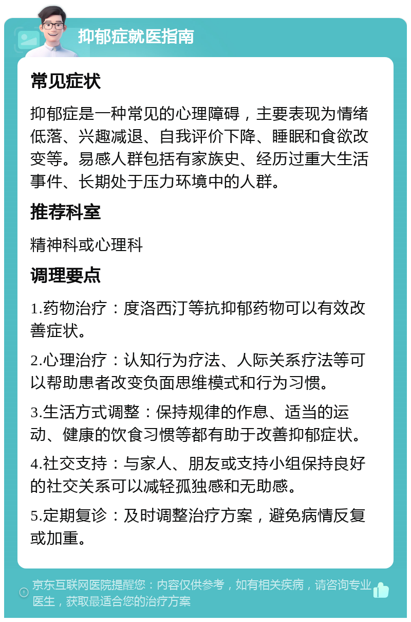 抑郁症就医指南 常见症状 抑郁症是一种常见的心理障碍，主要表现为情绪低落、兴趣减退、自我评价下降、睡眠和食欲改变等。易感人群包括有家族史、经历过重大生活事件、长期处于压力环境中的人群。 推荐科室 精神科或心理科 调理要点 1.药物治疗：度洛西汀等抗抑郁药物可以有效改善症状。 2.心理治疗：认知行为疗法、人际关系疗法等可以帮助患者改变负面思维模式和行为习惯。 3.生活方式调整：保持规律的作息、适当的运动、健康的饮食习惯等都有助于改善抑郁症状。 4.社交支持：与家人、朋友或支持小组保持良好的社交关系可以减轻孤独感和无助感。 5.定期复诊：及时调整治疗方案，避免病情反复或加重。