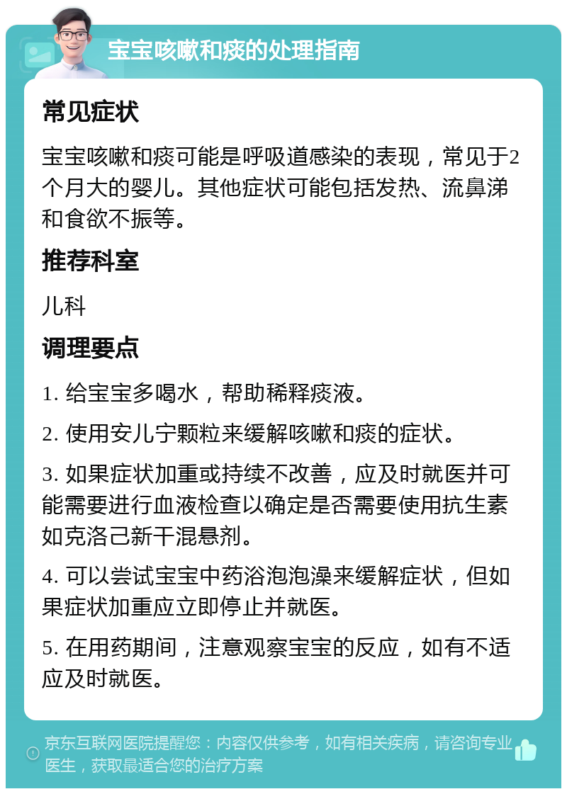 宝宝咳嗽和痰的处理指南 常见症状 宝宝咳嗽和痰可能是呼吸道感染的表现，常见于2个月大的婴儿。其他症状可能包括发热、流鼻涕和食欲不振等。 推荐科室 儿科 调理要点 1. 给宝宝多喝水，帮助稀释痰液。 2. 使用安儿宁颗粒来缓解咳嗽和痰的症状。 3. 如果症状加重或持续不改善，应及时就医并可能需要进行血液检查以确定是否需要使用抗生素如克洛己新干混悬剂。 4. 可以尝试宝宝中药浴泡泡澡来缓解症状，但如果症状加重应立即停止并就医。 5. 在用药期间，注意观察宝宝的反应，如有不适应及时就医。