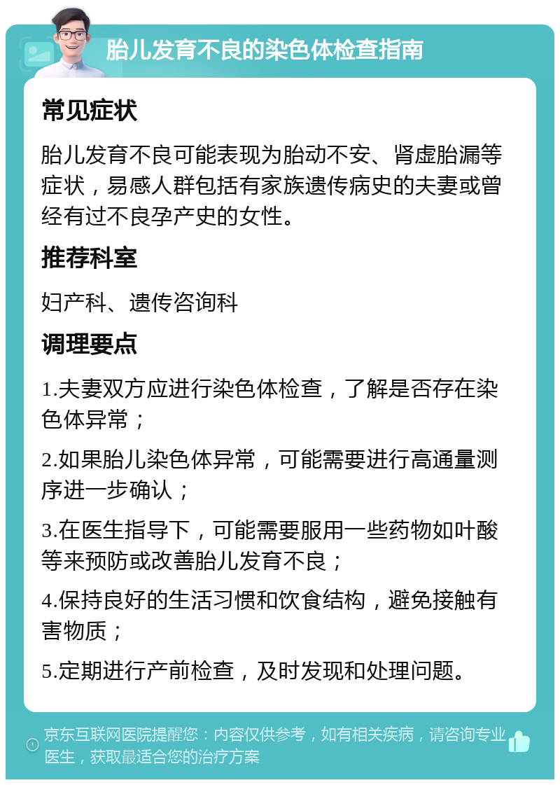 胎儿发育不良的染色体检查指南 常见症状 胎儿发育不良可能表现为胎动不安、肾虚胎漏等症状，易感人群包括有家族遗传病史的夫妻或曾经有过不良孕产史的女性。 推荐科室 妇产科、遗传咨询科 调理要点 1.夫妻双方应进行染色体检查，了解是否存在染色体异常； 2.如果胎儿染色体异常，可能需要进行高通量测序进一步确认； 3.在医生指导下，可能需要服用一些药物如叶酸等来预防或改善胎儿发育不良； 4.保持良好的生活习惯和饮食结构，避免接触有害物质； 5.定期进行产前检查，及时发现和处理问题。