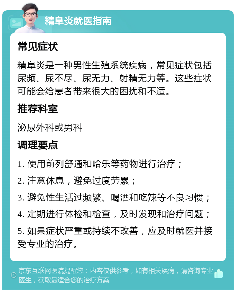 精阜炎就医指南 常见症状 精阜炎是一种男性生殖系统疾病，常见症状包括尿频、尿不尽、尿无力、射精无力等。这些症状可能会给患者带来很大的困扰和不适。 推荐科室 泌尿外科或男科 调理要点 1. 使用前列舒通和哈乐等药物进行治疗； 2. 注意休息，避免过度劳累； 3. 避免性生活过频繁、喝酒和吃辣等不良习惯； 4. 定期进行体检和检查，及时发现和治疗问题； 5. 如果症状严重或持续不改善，应及时就医并接受专业的治疗。