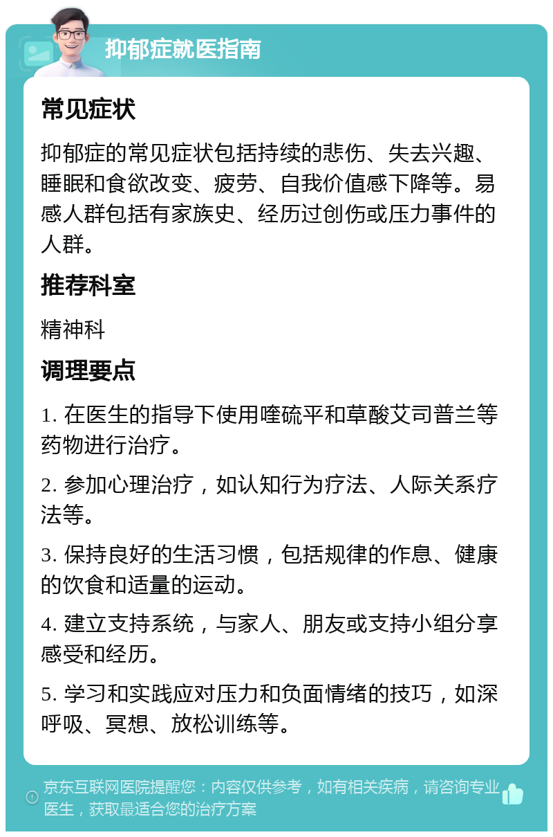 抑郁症就医指南 常见症状 抑郁症的常见症状包括持续的悲伤、失去兴趣、睡眠和食欲改变、疲劳、自我价值感下降等。易感人群包括有家族史、经历过创伤或压力事件的人群。 推荐科室 精神科 调理要点 1. 在医生的指导下使用喹硫平和草酸艾司普兰等药物进行治疗。 2. 参加心理治疗，如认知行为疗法、人际关系疗法等。 3. 保持良好的生活习惯，包括规律的作息、健康的饮食和适量的运动。 4. 建立支持系统，与家人、朋友或支持小组分享感受和经历。 5. 学习和实践应对压力和负面情绪的技巧，如深呼吸、冥想、放松训练等。