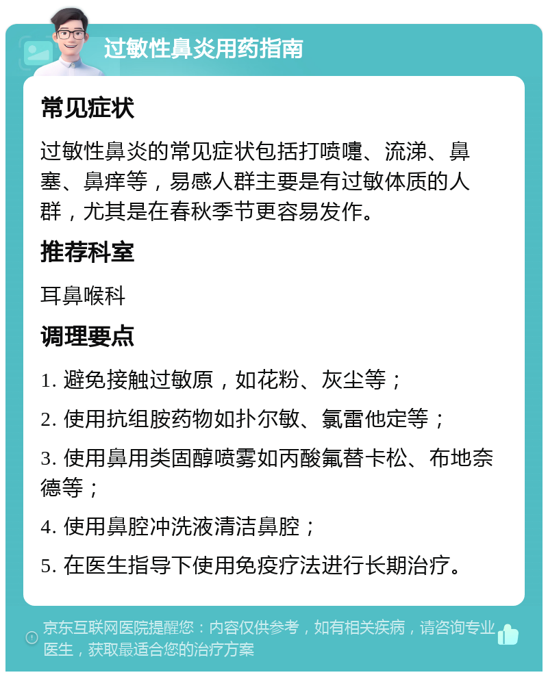 过敏性鼻炎用药指南 常见症状 过敏性鼻炎的常见症状包括打喷嚏、流涕、鼻塞、鼻痒等，易感人群主要是有过敏体质的人群，尤其是在春秋季节更容易发作。 推荐科室 耳鼻喉科 调理要点 1. 避免接触过敏原，如花粉、灰尘等； 2. 使用抗组胺药物如扑尔敏、氯雷他定等； 3. 使用鼻用类固醇喷雾如丙酸氟替卡松、布地奈德等； 4. 使用鼻腔冲洗液清洁鼻腔； 5. 在医生指导下使用免疫疗法进行长期治疗。