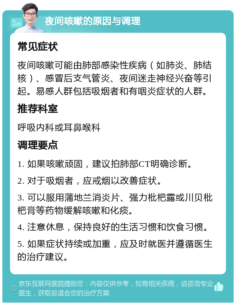 夜间咳嗽的原因与调理 常见症状 夜间咳嗽可能由肺部感染性疾病（如肺炎、肺结核）、感冒后支气管炎、夜间迷走神经兴奋等引起。易感人群包括吸烟者和有咽炎症状的人群。 推荐科室 呼吸内科或耳鼻喉科 调理要点 1. 如果咳嗽顽固，建议拍肺部CT明确诊断。 2. 对于吸烟者，应戒烟以改善症状。 3. 可以服用蒲地兰消炎片、强力枇杷露或川贝枇杷膏等药物缓解咳嗽和化痰。 4. 注意休息，保持良好的生活习惯和饮食习惯。 5. 如果症状持续或加重，应及时就医并遵循医生的治疗建议。