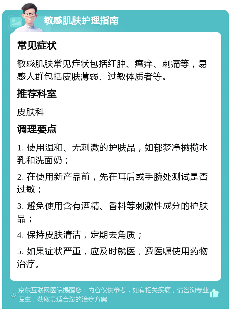 敏感肌肤护理指南 常见症状 敏感肌肤常见症状包括红肿、瘙痒、刺痛等，易感人群包括皮肤薄弱、过敏体质者等。 推荐科室 皮肤科 调理要点 1. 使用温和、无刺激的护肤品，如郁梦净橄榄水乳和洗面奶； 2. 在使用新产品前，先在耳后或手腕处测试是否过敏； 3. 避免使用含有酒精、香料等刺激性成分的护肤品； 4. 保持皮肤清洁，定期去角质； 5. 如果症状严重，应及时就医，遵医嘱使用药物治疗。