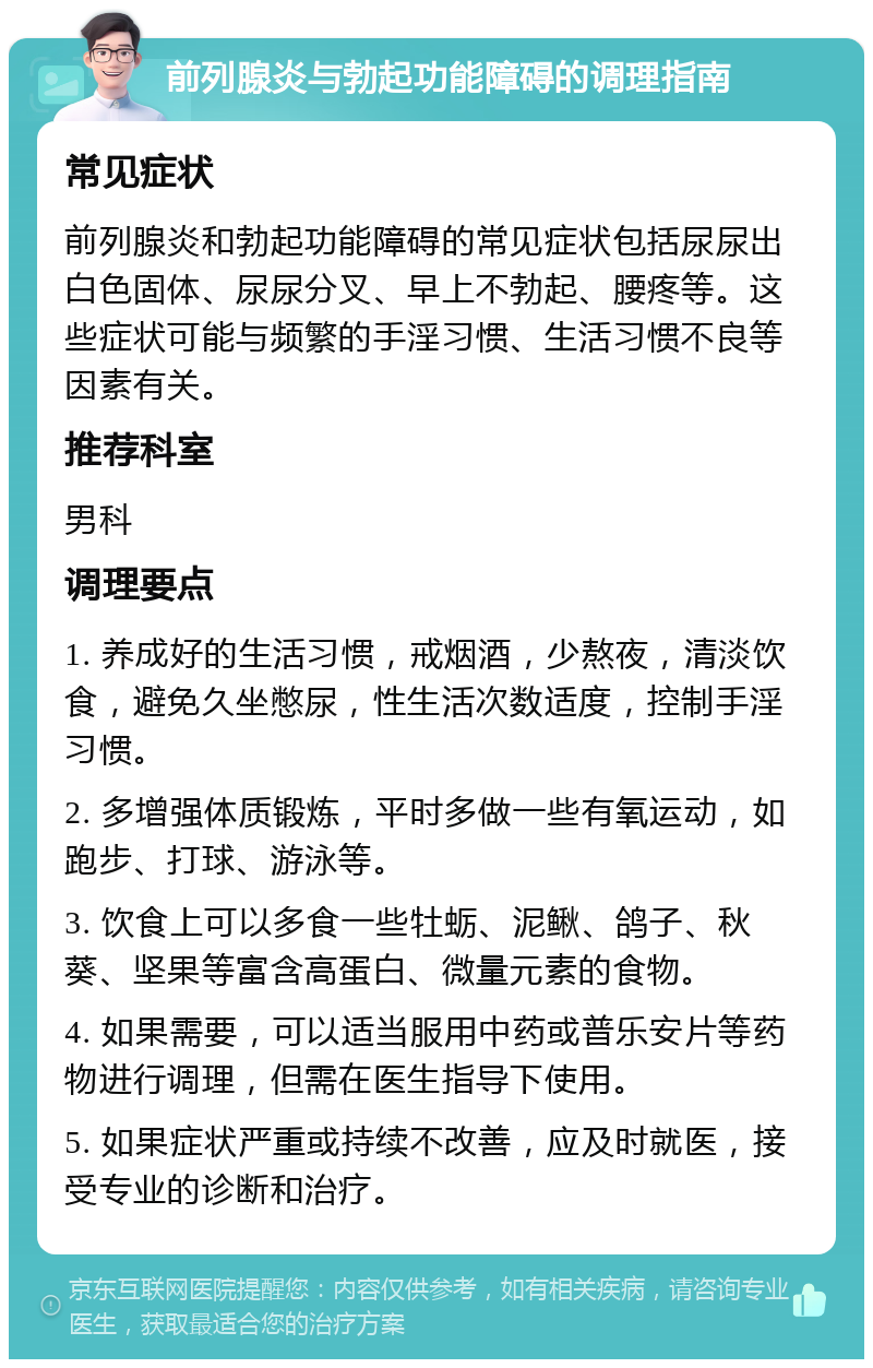 前列腺炎与勃起功能障碍的调理指南 常见症状 前列腺炎和勃起功能障碍的常见症状包括尿尿出白色固体、尿尿分叉、早上不勃起、腰疼等。这些症状可能与频繁的手淫习惯、生活习惯不良等因素有关。 推荐科室 男科 调理要点 1. 养成好的生活习惯，戒烟酒，少熬夜，清淡饮食，避免久坐憋尿，性生活次数适度，控制手淫习惯。 2. 多增强体质锻炼，平时多做一些有氧运动，如跑步、打球、游泳等。 3. 饮食上可以多食一些牡蛎、泥鳅、鸽子、秋葵、坚果等富含高蛋白、微量元素的食物。 4. 如果需要，可以适当服用中药或普乐安片等药物进行调理，但需在医生指导下使用。 5. 如果症状严重或持续不改善，应及时就医，接受专业的诊断和治疗。