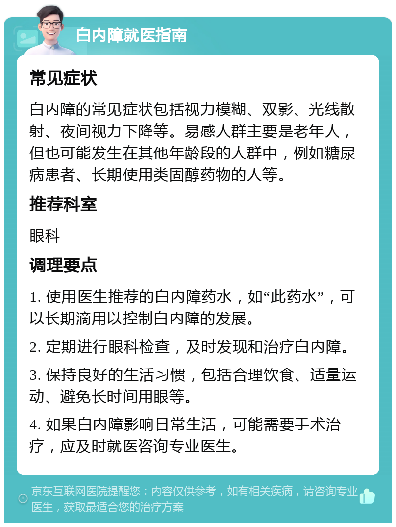 白内障就医指南 常见症状 白内障的常见症状包括视力模糊、双影、光线散射、夜间视力下降等。易感人群主要是老年人，但也可能发生在其他年龄段的人群中，例如糖尿病患者、长期使用类固醇药物的人等。 推荐科室 眼科 调理要点 1. 使用医生推荐的白内障药水，如“此药水”，可以长期滴用以控制白内障的发展。 2. 定期进行眼科检查，及时发现和治疗白内障。 3. 保持良好的生活习惯，包括合理饮食、适量运动、避免长时间用眼等。 4. 如果白内障影响日常生活，可能需要手术治疗，应及时就医咨询专业医生。