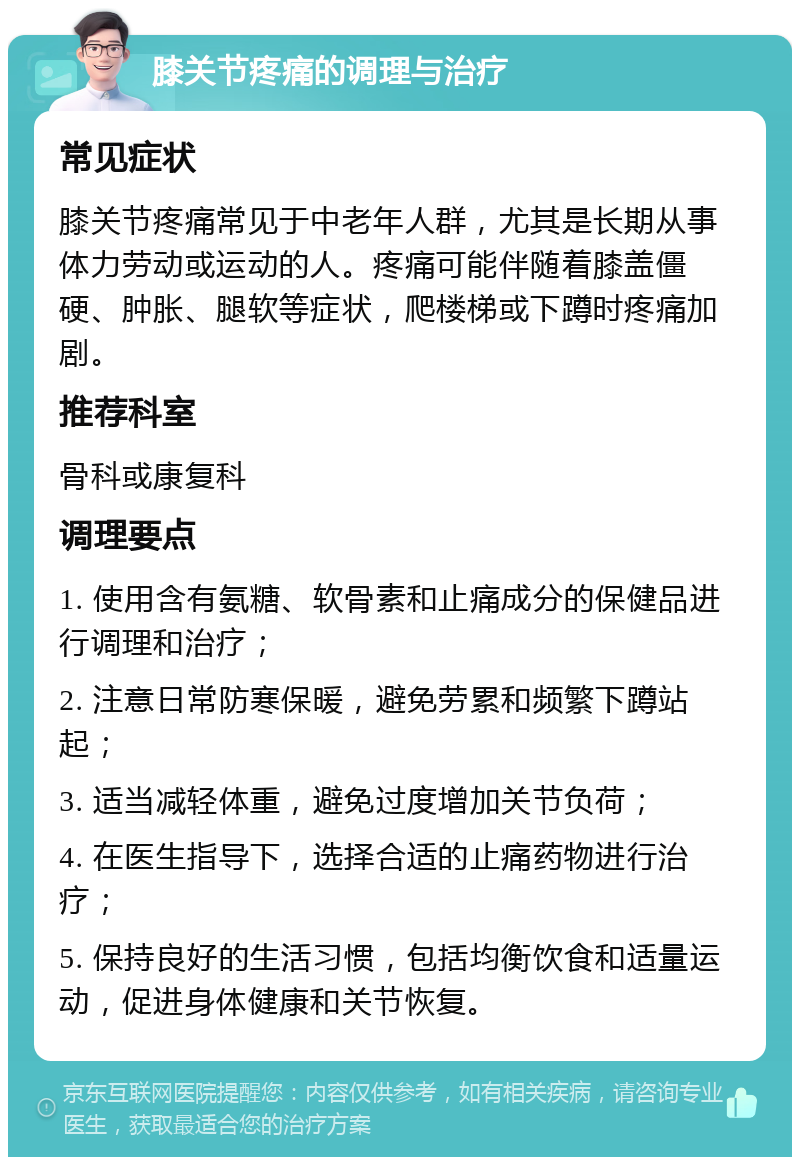 膝关节疼痛的调理与治疗 常见症状 膝关节疼痛常见于中老年人群，尤其是长期从事体力劳动或运动的人。疼痛可能伴随着膝盖僵硬、肿胀、腿软等症状，爬楼梯或下蹲时疼痛加剧。 推荐科室 骨科或康复科 调理要点 1. 使用含有氨糖、软骨素和止痛成分的保健品进行调理和治疗； 2. 注意日常防寒保暖，避免劳累和频繁下蹲站起； 3. 适当减轻体重，避免过度增加关节负荷； 4. 在医生指导下，选择合适的止痛药物进行治疗； 5. 保持良好的生活习惯，包括均衡饮食和适量运动，促进身体健康和关节恢复。