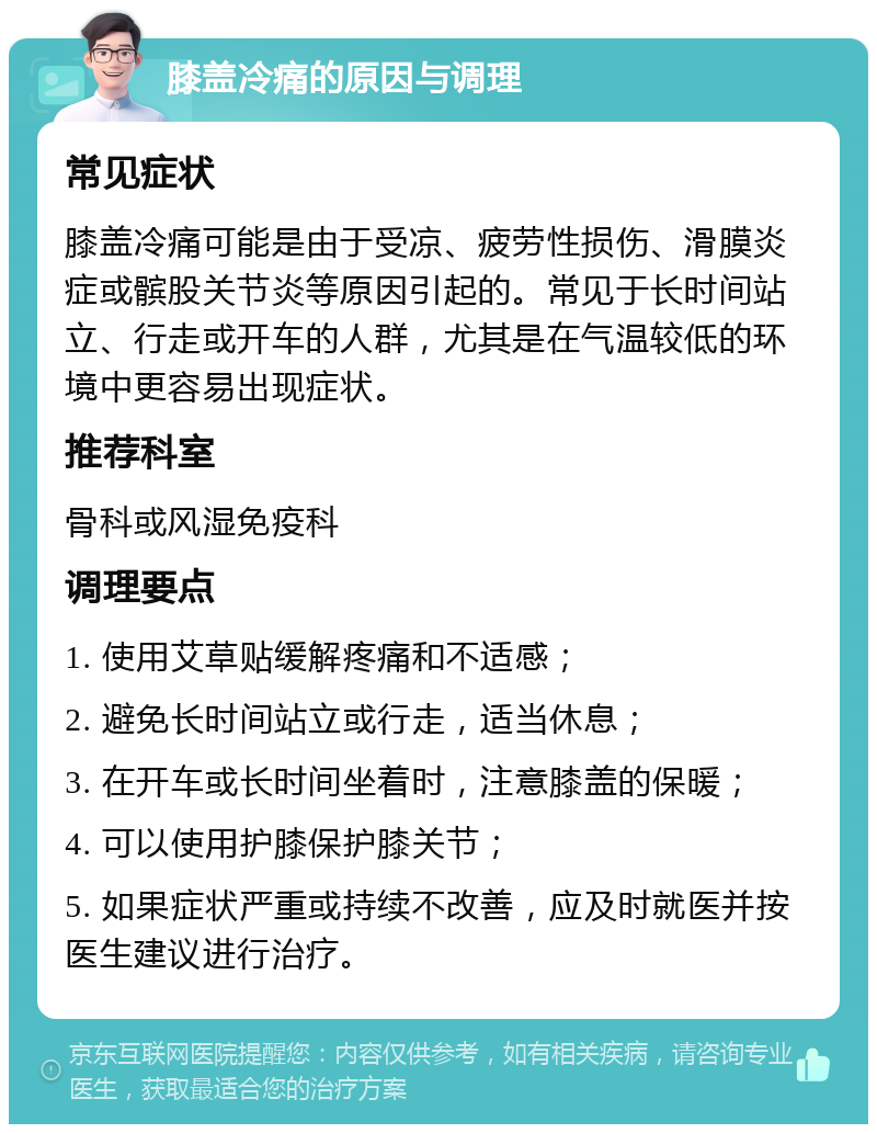 膝盖冷痛的原因与调理 常见症状 膝盖冷痛可能是由于受凉、疲劳性损伤、滑膜炎症或髌股关节炎等原因引起的。常见于长时间站立、行走或开车的人群，尤其是在气温较低的环境中更容易出现症状。 推荐科室 骨科或风湿免疫科 调理要点 1. 使用艾草贴缓解疼痛和不适感； 2. 避免长时间站立或行走，适当休息； 3. 在开车或长时间坐着时，注意膝盖的保暖； 4. 可以使用护膝保护膝关节； 5. 如果症状严重或持续不改善，应及时就医并按医生建议进行治疗。