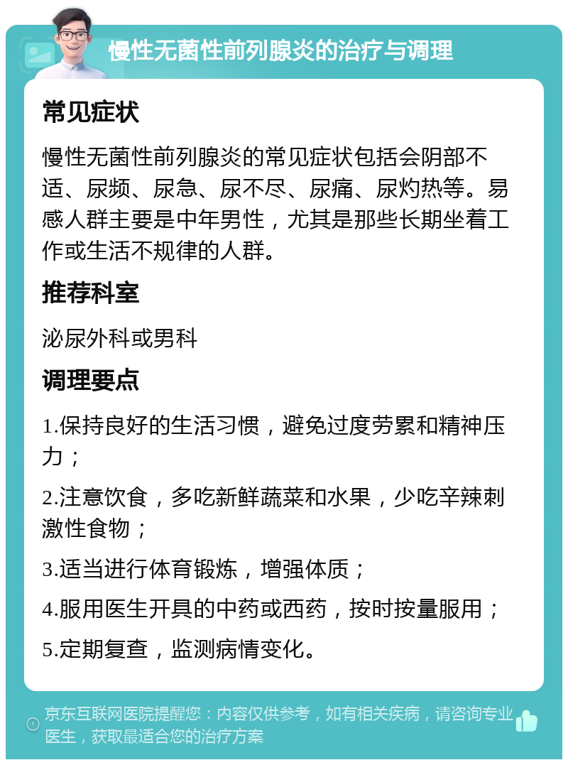 慢性无菌性前列腺炎的治疗与调理 常见症状 慢性无菌性前列腺炎的常见症状包括会阴部不适、尿频、尿急、尿不尽、尿痛、尿灼热等。易感人群主要是中年男性，尤其是那些长期坐着工作或生活不规律的人群。 推荐科室 泌尿外科或男科 调理要点 1.保持良好的生活习惯，避免过度劳累和精神压力； 2.注意饮食，多吃新鲜蔬菜和水果，少吃辛辣刺激性食物； 3.适当进行体育锻炼，增强体质； 4.服用医生开具的中药或西药，按时按量服用； 5.定期复查，监测病情变化。