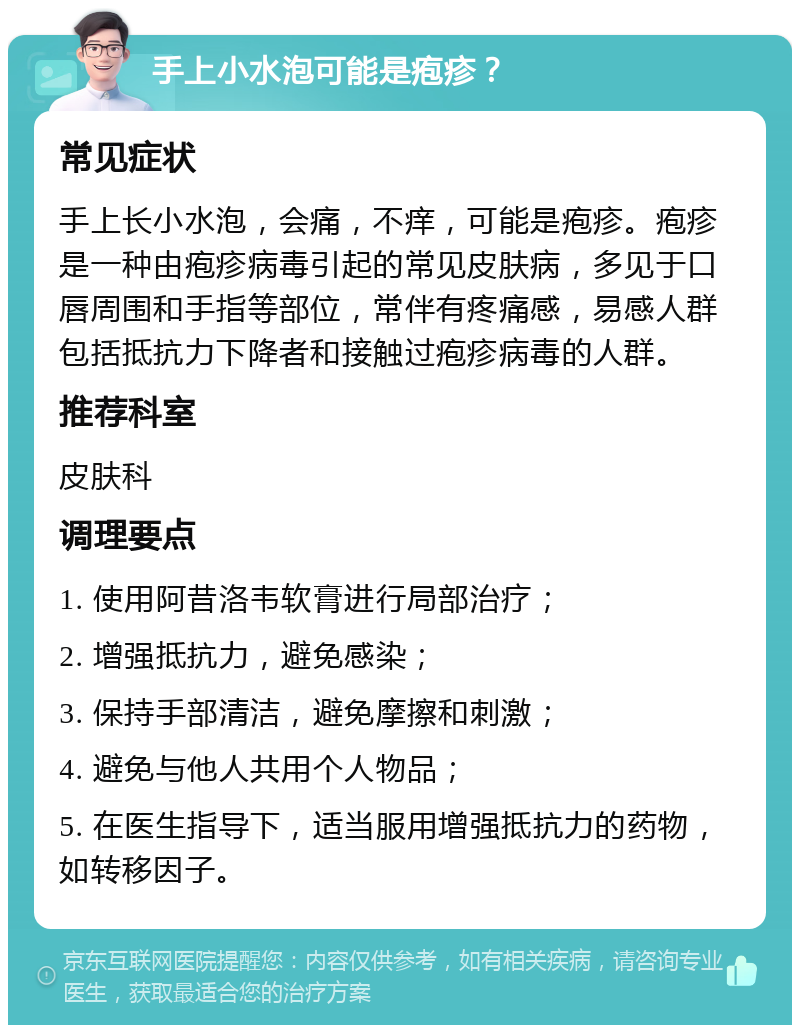 手上小水泡可能是疱疹？ 常见症状 手上长小水泡，会痛，不痒，可能是疱疹。疱疹是一种由疱疹病毒引起的常见皮肤病，多见于口唇周围和手指等部位，常伴有疼痛感，易感人群包括抵抗力下降者和接触过疱疹病毒的人群。 推荐科室 皮肤科 调理要点 1. 使用阿昔洛韦软膏进行局部治疗； 2. 增强抵抗力，避免感染； 3. 保持手部清洁，避免摩擦和刺激； 4. 避免与他人共用个人物品； 5. 在医生指导下，适当服用增强抵抗力的药物，如转移因子。