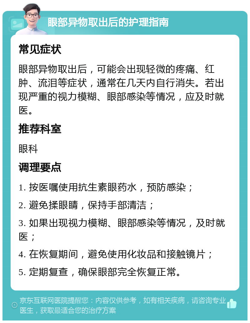 眼部异物取出后的护理指南 常见症状 眼部异物取出后，可能会出现轻微的疼痛、红肿、流泪等症状，通常在几天内自行消失。若出现严重的视力模糊、眼部感染等情况，应及时就医。 推荐科室 眼科 调理要点 1. 按医嘱使用抗生素眼药水，预防感染； 2. 避免揉眼睛，保持手部清洁； 3. 如果出现视力模糊、眼部感染等情况，及时就医； 4. 在恢复期间，避免使用化妆品和接触镜片； 5. 定期复查，确保眼部完全恢复正常。